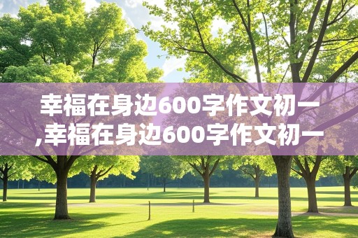 幸福在身边600字作文初一,幸福在身边600字作文初一上册