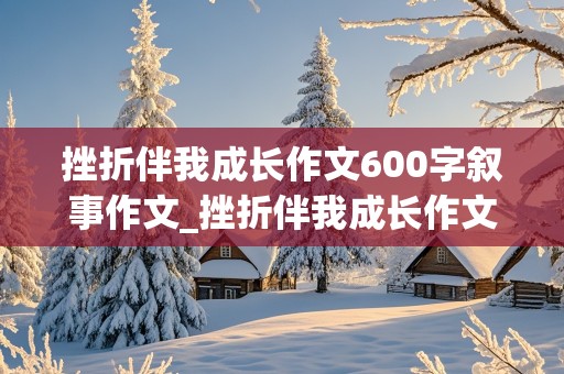 挫折伴我成长作文600字叙事作文_挫折伴我成长作文600字叙事作文怎么写