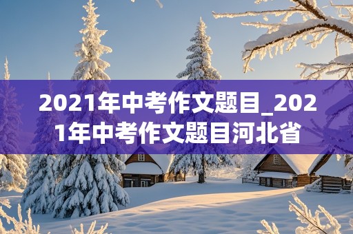 2021年中考作文题目_2021年中考作文题目河北省