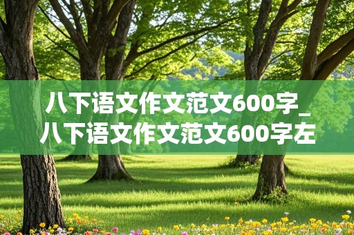 八下语文作文范文600字_八下语文作文范文600字左右