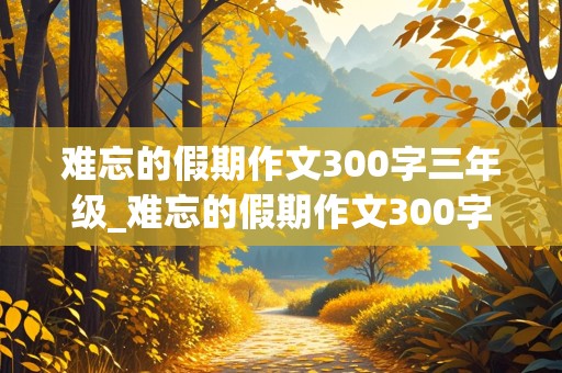 难忘的假期作文300字三年级_难忘的假期作文300字三年级关于五一