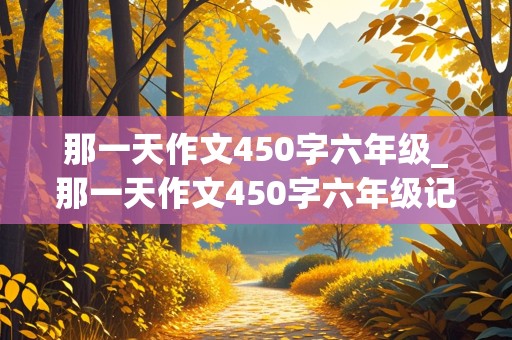 那一天作文450字六年级_那一天作文450字六年级记叙文