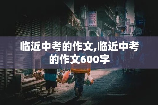 临近中考的作文,临近中考的作文600字