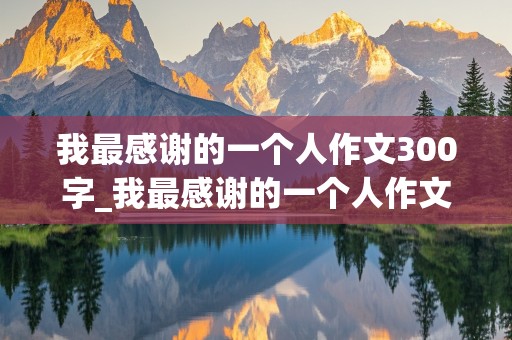 我最感谢的一个人作文300字_我最感谢的一个人作文300字左右