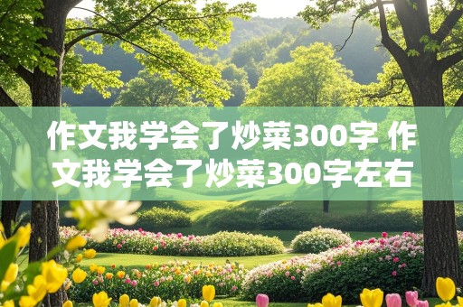 作文我学会了炒菜300字 作文我学会了炒菜300字左右