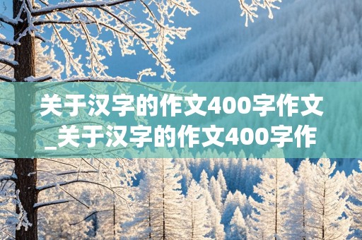 关于汉字的作文400字作文_关于汉字的作文400字作文怎么写