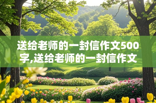 送给老师的一封信作文500字,送给老师的一封信作文500字左右