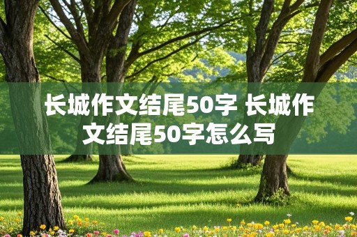 长城作文结尾50字 长城作文结尾50字怎么写