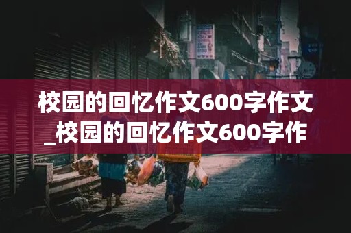 校园的回忆作文600字作文_校园的回忆作文600字作文6年级下册