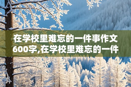 在学校里难忘的一件事作文600字,在学校里难忘的一件事作文600字怎么写