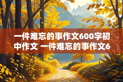 一件难忘的事作文600字初中作文 一件难忘的事作文600字初中作文过年