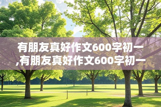 有朋友真好作文600字初一,有朋友真好作文600字初一记叙文