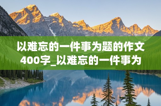 以难忘的一件事为题的作文400字_以难忘的一件事为题的作文400字左右