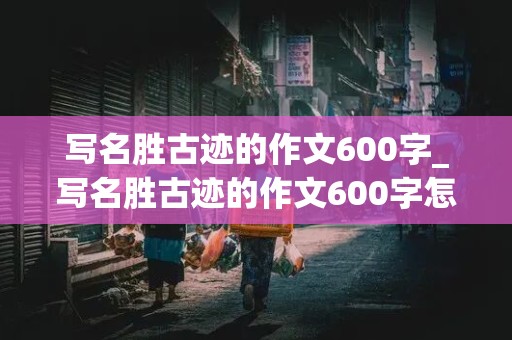 写名胜古迹的作文600字_写名胜古迹的作文600字怎么写