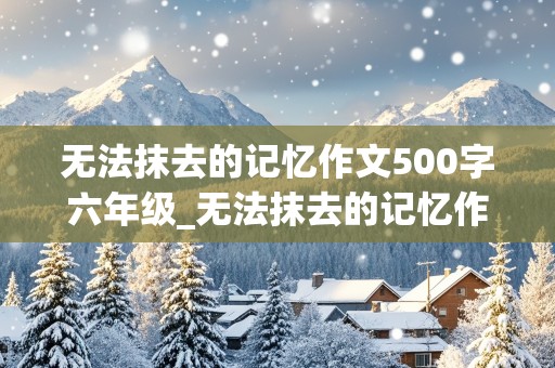 无法抹去的记忆作文500字六年级_无法抹去的记忆作文500字六年级