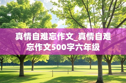 真情自难忘作文_真情自难忘作文500字六年级