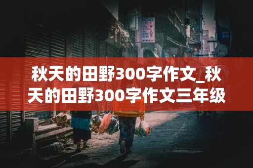 秋天的田野300字作文_秋天的田野300字作文三年级上册