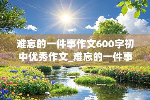 难忘的一件事作文600字初中优秀作文_难忘的一件事作文600字初中优秀作文写人写事