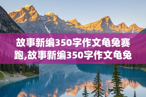 故事新编350字作文龟兔赛跑,故事新编350字作文龟兔赛跑(精选10篇)