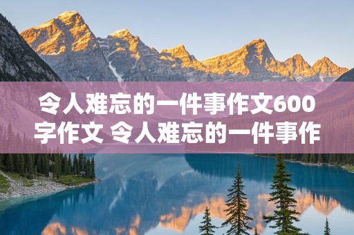 令人难忘的一件事作文600字作文 令人难忘的一件事作文600字作文初一