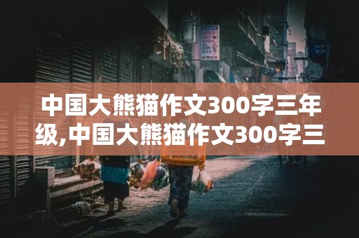 中国大熊猫作文300字三年级,中国大熊猫作文300字三年级下册