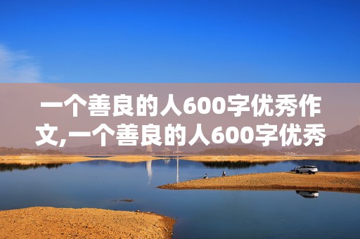 一个善良的人600字优秀作文,一个善良的人600字优秀作文初中