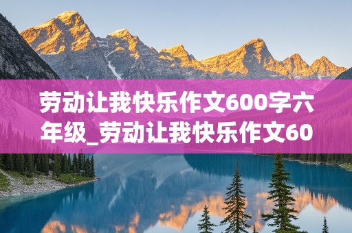 劳动让我快乐作文600字六年级_劳动让我快乐作文600字六年级上册