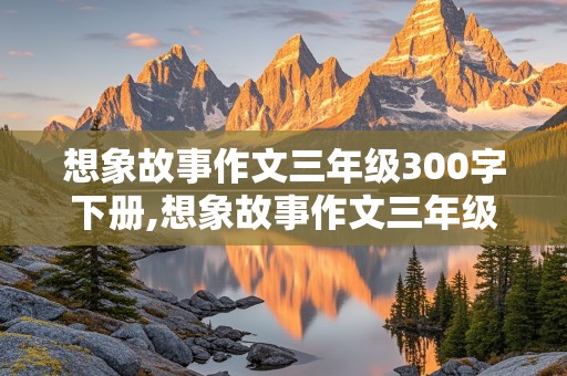 想象故事作文三年级300字下册,想象故事作文三年级300字下册怎么写