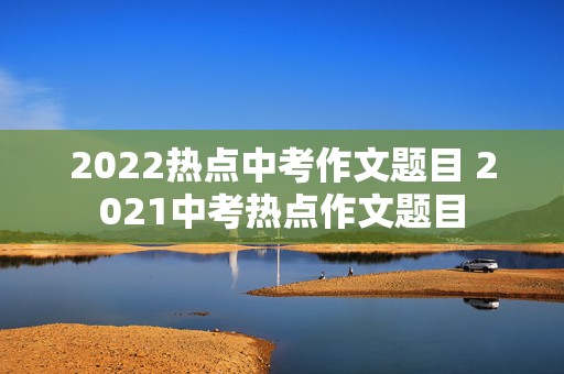 2022热点中考作文题目 2021中考热点作文题目