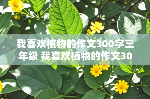 我喜欢植物的作文300字三年级 我喜欢植物的作文300字三年级拟人