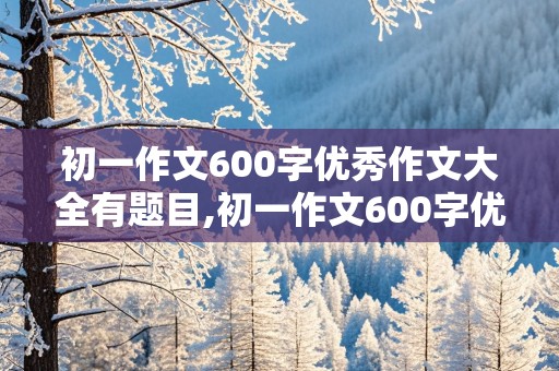 初一作文600字优秀作文大全有题目,初一作文600字优秀作文大全有题目离别