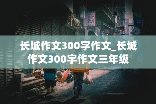 长城作文300字作文_长城作文300字作文三年级