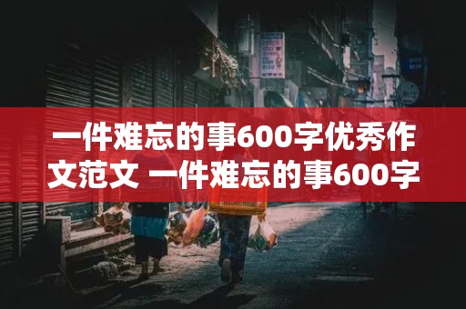 一件难忘的事600字优秀作文范文 一件难忘的事600字优秀作文范文大全