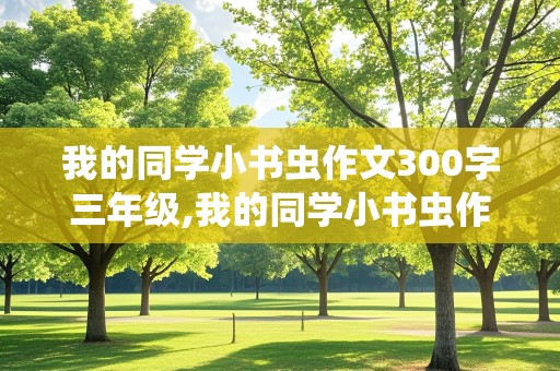 我的同学小书虫作文300字三年级,我的同学小书虫作文300字三年级下册