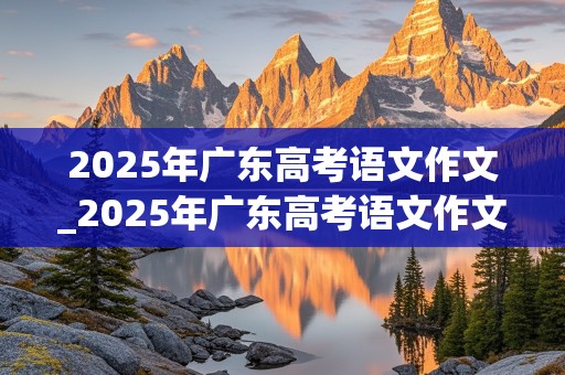 2025年广东高考语文作文_2025年广东高考语文作文多少分