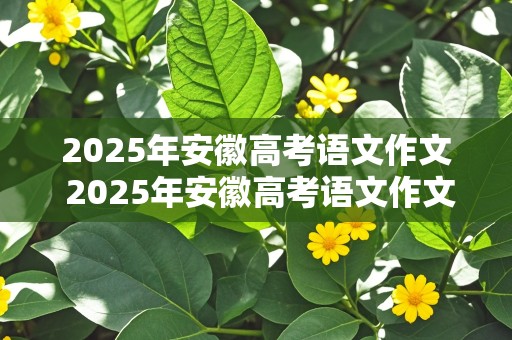 2025年安徽高考语文作文 2025年安徽高考语文作文范文