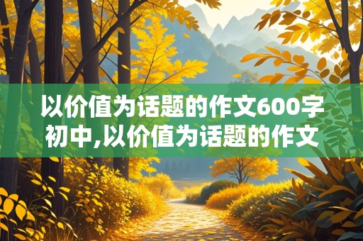 以价值为话题的作文600字初中,以价值为话题的作文600字初中记叙文