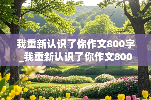 我重新认识了你作文800字_我重新认识了你作文800字,先抑后扬怎么写