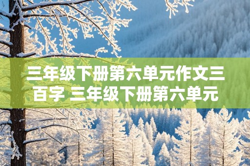 三年级下册第六单元作文三百字 三年级下册第六单元作文三百字左右