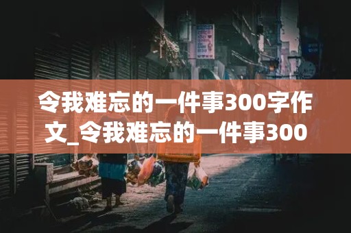 令我难忘的一件事300字作文_令我难忘的一件事300字作文三年级