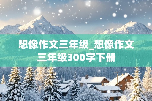 想像作文三年级_想像作文三年级300字下册