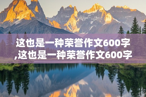 这也是一种荣誉作文600字,这也是一种荣誉作文600字初中