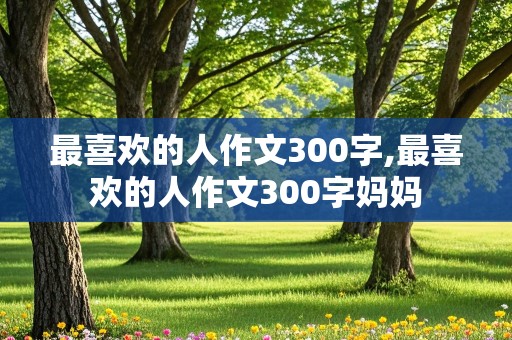 最喜欢的人作文300字,最喜欢的人作文300字妈妈