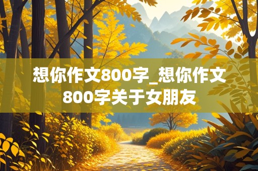 想你作文800字_想你作文800字关于女朋友