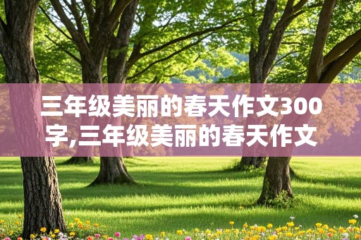 三年级美丽的春天作文300字,三年级美丽的春天作文300字大全