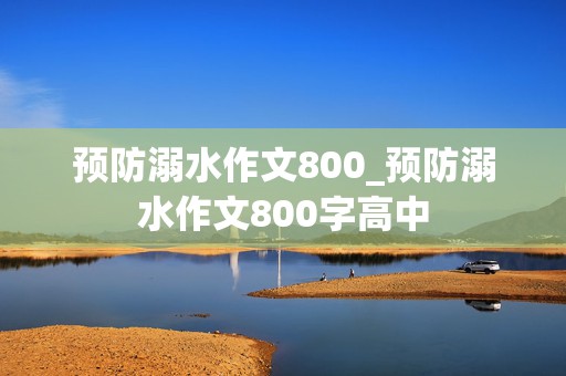 预防溺水作文800_预防溺水作文800字高中