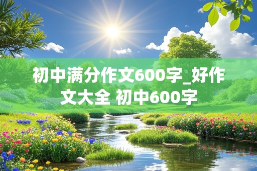 初中满分作文600字_好作文大全 初中600字