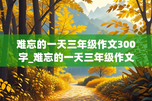 难忘的一天三年级作文300字_难忘的一天三年级作文300字左右