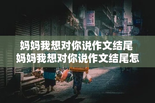 妈妈我想对你说作文结尾 妈妈我想对你说作文结尾怎么写