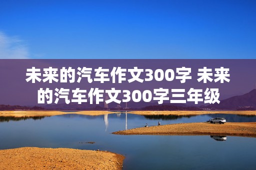 未来的汽车作文300字 未来的汽车作文300字三年级